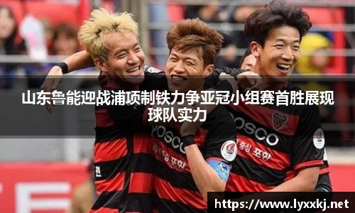 山东鲁能迎战浦项制铁力争亚冠小组赛首胜展现球队实力