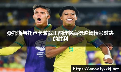 桑托斯与托卢卡激战正酣谁将赢得这场精彩对决的胜利